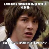 А ЧТО ЕСЛИ СЛАВИК ВООБЩЕ МОЖЕТ НЕ ЕСТЬ ЕСЛИ ВСЕ ЭТО ВРЕМЯ БУДЕТ БУХАТЬ???