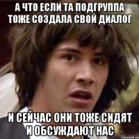 А ЧТО ЕСЛИ ТА ПОДГРУППА ТОЖЕ СОЗДАЛА СВОЙ ДИАЛОГ И СЕЙЧАС ОНИ ТОЖЕ СИДЯТ И ОБСУЖДАЮТ НАС