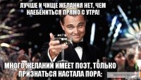 много желаний имеет поэт, только признаться настала пора: лучше и чище желания нет, чем наебениться прямо с утра!