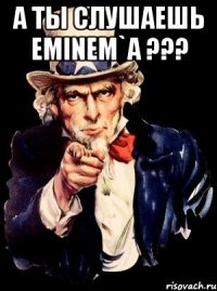 А ты слушаешь Eminem`a ??? 