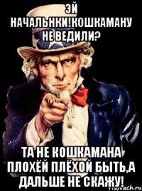 Эй начальнки!Кошкаману не ведили? Та не кошкамана плохёй плёхой быть,а дальше не скажу!