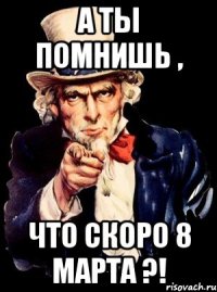 а ты помнишь , что скоро 8 марта ?!