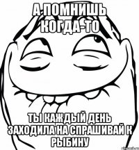 а помнишь когда-то ты каждый день заходила на спрашивай к Рыбину