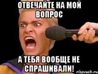 Отвечайте на мой вопрос А тебя вообще не спрашивали!