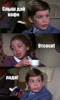 Слыш дай кофе Отсоси! ладн!