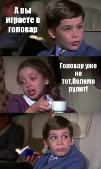 А вы играете в головар Головар уже не тот,Полемо рулит! 