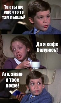 Так ты же уже что то там пьешь? Да я кофе балуюсь! Ага, знаю я твое кофе!