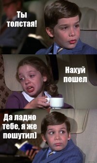 Ты толстая! Нахуй пошел Да ладно тебе, я же пошутил)