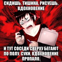 Сидишь, тишина, рисуешь. ВДОХНОВЕНИЕ И тут соседи сверху бегают по полу, суки, вдохновение пропало.