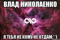 Влад Николаенко Я тебя не кому не отдам:**)