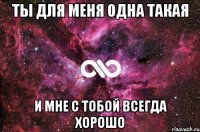 ТЫ для меня одна такая и мне с тобой всегда хорошо