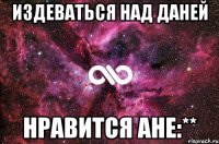 издеваться над Даней нравится Ане:**