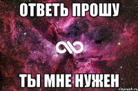 Ответь прошу ты мне нужен