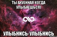 ты ахуенная когда улыбаешься) улыбнись-улыбнись