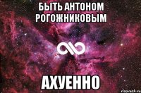 БЫТЬ АНТОНОМ РОГОЖНИКОВЫМ АХУЕННО