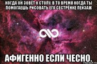 когда он зовёт к столу, в то время когда ты помогаешь рисовать его сестрёнке пейзаж афигенно если чесно.