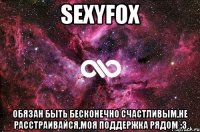 SexyFox ОБЯЗАН БЫТЬ БЕСКОНЕЧНО СЧАСТЛИВЫМ,НЕ РАССТРАИВАЙСЯ,МОЯ ПОДДЕРЖКА РЯДОМ :3