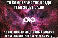 То самое чувство когда тебя зовут Саша А твою любимую девушку Валерия М вы оба влюблены друг в друга)