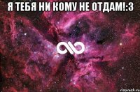 Я тебя ни кому не отдам!:3 