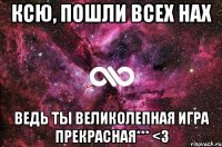 Ксю, пошли всех нах Ведь ты великолепная игра прекрасная*** <3