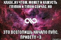 хахах..ну чтож, может и кажусть глупой и тупой сейчас, но это всеголишь начало пупс, Привет!! <3