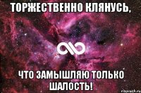 Торжественно клянусь, что замышляю только шалость!