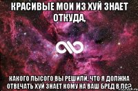 Красивые мои из хуй знает откуда, какого лысого вы решили, что я должна отвечать хуй знает кому на ваш бред в лс?