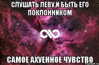 СЛУШАТЬ ЛЕВУ,И БЫТЬ ЕГО ПОКЛОННИКОМ САМОЕ АХУЕННОЕ ЧУВСТВО