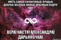 ИМЕТЬ САМЫХ ОФФИГЕННЫХ, ЛУЧШЫХ, ДОБРЫХ, ВЕСЁЛЫХ, МИЛЫХ, КРАСИВЫХ ПОДРУГ КАК ВЕРА! НАСТЯ! АЛЕКСАНДРА! ДАРЬЯНОЧКА!