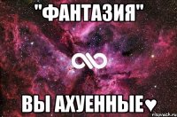 "фантазия" вы ахуенные♥