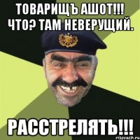 Товарищъ Ашот!!! Что? Там неверущий. РАССТРЕЛЯТЬ!!!