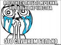 я перенесу любые мучения, но только не чувства это слушком больно