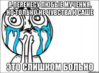 я перенесу любые мучения, но только не чувства к Саше это слишком больно