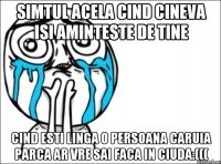 Simtul acela cind cineva isi aminteste de tine Cind esti linga o persoana caruia parca ar vre sai faca in ciuda:(((