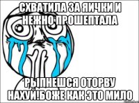 схватила за яички и нежно прошептала рыпнешся оторву нахуй!боже как это мило