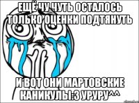 Ещё чу чуть осталось только оценки подтянуть И вот они Мартовские каникулы:3 уруру^^