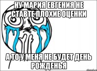 ну мария евгения не ставте плохие оценки а то у меня не будет день рожденья