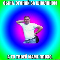 Сына, сгоняй за шкаликом а то твоей маме плохо.