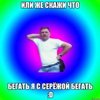 или же скажи что бегать я с Серёжой бегать :D