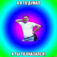 А Я то думал а ты то оказался!