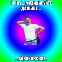 ну, ну ... Музицируйте дальше ... ... Айвазовские .