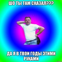 Шо ты там сказал??? Да я в твои годы этими руками