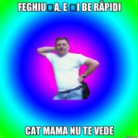 Feghiușa, e și be răpidi cat mama nu te vede