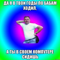 да я в твои годы по бабам ходил, а ты в своем компутере сидишь