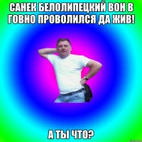 Санек белолипецкий вон в говно проволился да жив! А ты что?