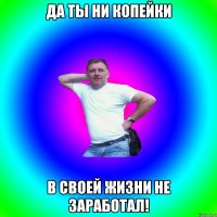 Да ты ни копейки в своей жизни не заработал!