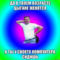 Да в твоем возрасте цыгане женятся А ты у своего компуктера сидишь