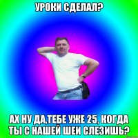 Уроки сделал? Ах ну да,тебе уже 25, когда ты с нашей шеи слезишь?