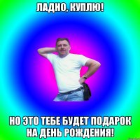 Ладно, куплю! Но это тебе будет подарок на День Рождения!