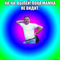 На-ка, выпей! Пока мамка не видит. 